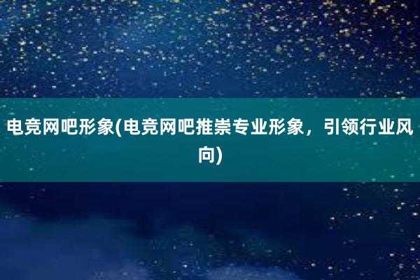 电竞网吧形象(电竞网吧推崇专业形象，引领行业风向)