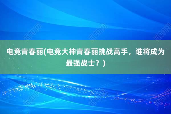 电竞肯春丽(电竞大神肯春丽挑战高手，谁将成为最强战士？)