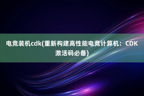 电竞装机cdk(重新构建高性能电竞计算机：CDK激活码必备)