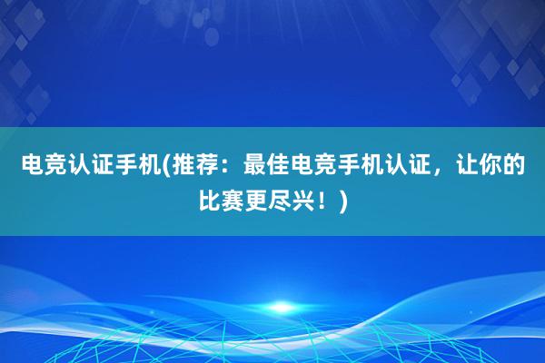 电竞认证手机(推荐：最佳电竞手机认证，让你的比赛更尽兴！)