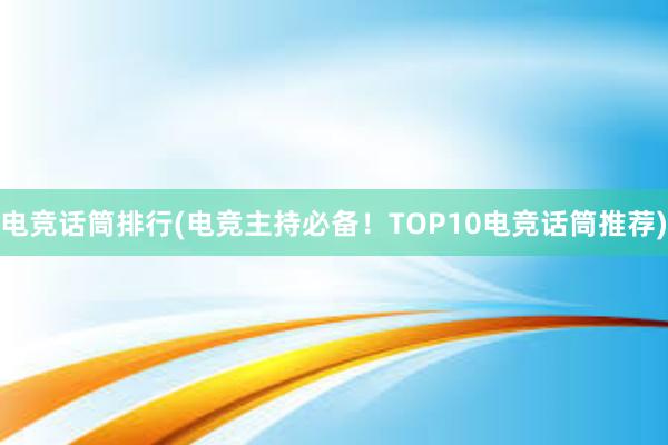 电竞话筒排行(电竞主持必备！TOP10电竞话筒推荐)