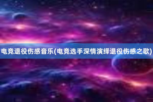 电竞退役伤感音乐(电竞选手深情演绎退役伤感之歌)