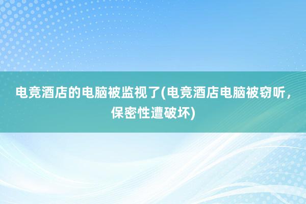 电竞酒店的电脑被监视了(电竞酒店电脑被窃听，保密性遭破坏)