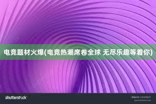 电竞题材火爆(电竞热潮席卷全球 无尽乐趣等着你)