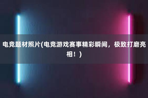 电竞题材照片(电竞游戏赛事精彩瞬间，极致打磨亮相！)