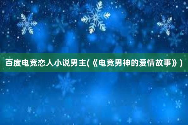 百度电竞恋人小说男主(《电竞男神的爱情故事》)