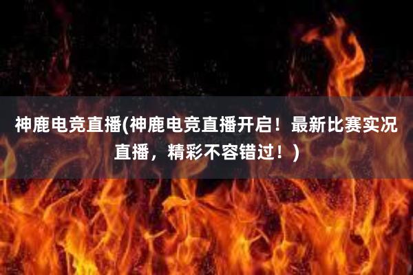 神鹿电竞直播(神鹿电竞直播开启！最新比赛实况直播，精彩不容错过！)