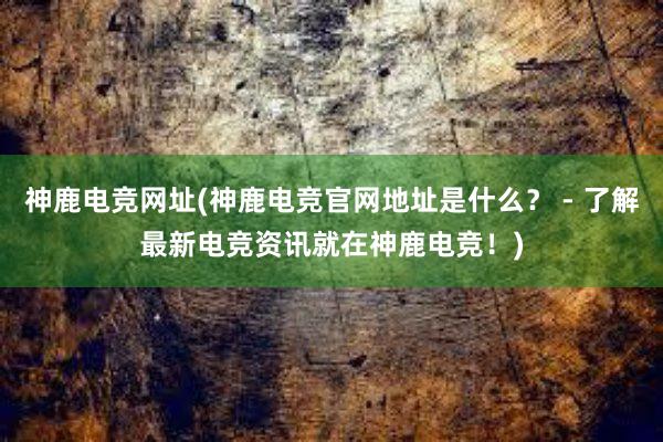 神鹿电竞网址(神鹿电竞官网地址是什么？ - 了解最新电竞资讯就在神鹿电竞！)