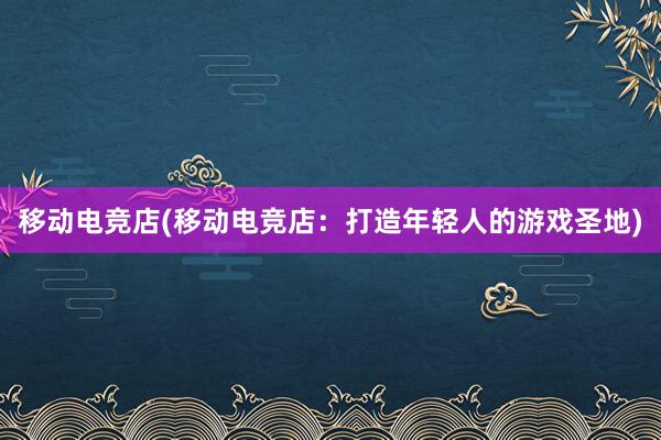 移动电竞店(移动电竞店：打造年轻人的游戏圣地)