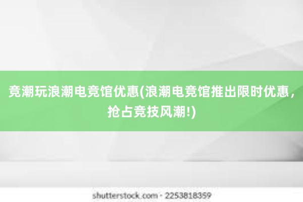 竞潮玩浪潮电竞馆优惠(浪潮电竞馆推出限时优惠，抢占竞技风潮!)