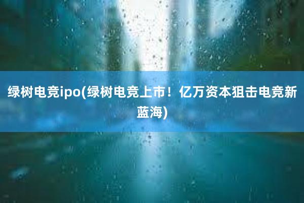 绿树电竞ipo(绿树电竞上市！亿万资本狙击电竞新蓝海)