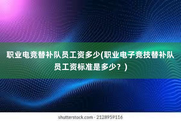 职业电竞替补队员工资多少(职业电子竞技替补队员工资标准是多少？)