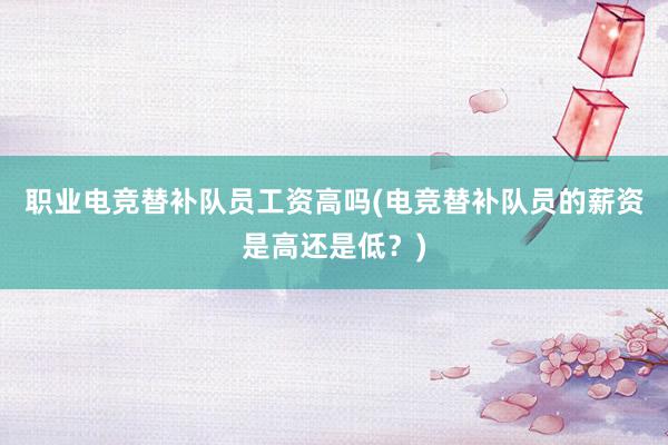 职业电竞替补队员工资高吗(电竞替补队员的薪资是高还是低？)