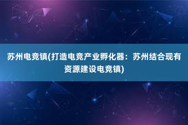 苏州电竞镇(打造电竞产业孵化器：苏州结合现有资源建设电竞镇)