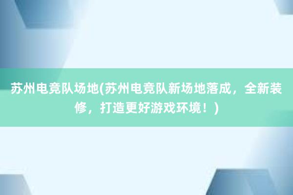 苏州电竞队场地(苏州电竞队新场地落成，全新装修，打造更好游戏环境！)