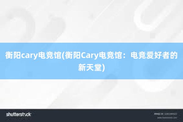 衡阳cary电竞馆(衡阳Cary电竞馆：电竞爱好者的新天堂)