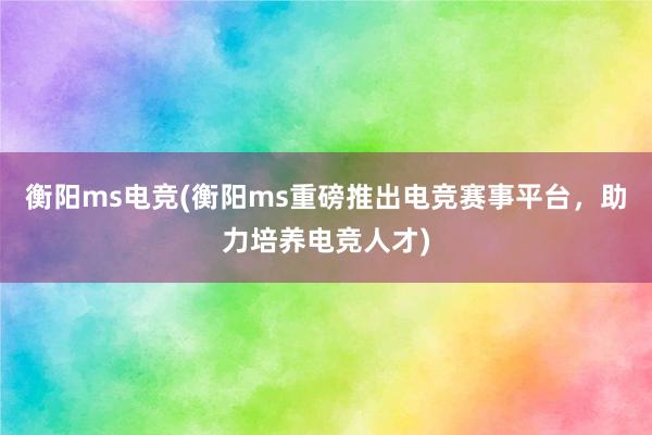 衡阳ms电竞(衡阳ms重磅推出电竞赛事平台，助力培养电竞人才)