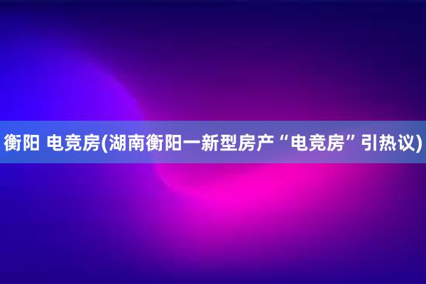 衡阳 电竞房(湖南衡阳一新型房产“电竞房”引热议)