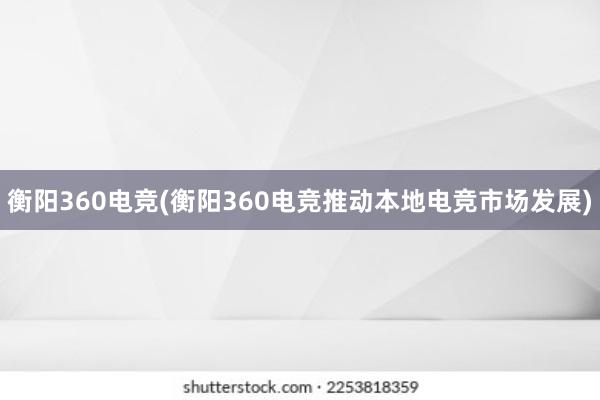 衡阳360电竞(衡阳360电竞推动本地电竞市场发展)