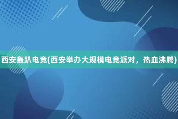 西安轰趴电竞(西安举办大规模电竞派对，热血沸腾)