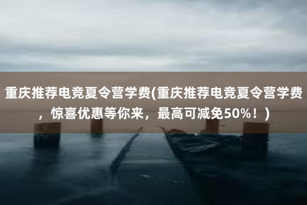 重庆推荐电竞夏令营学费(重庆推荐电竞夏令营学费，惊喜优惠等你来，最高可减免50%！)