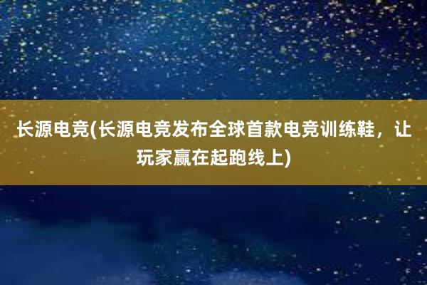 长源电竞(长源电竞发布全球首款电竞训练鞋，让玩家赢在起跑线上)