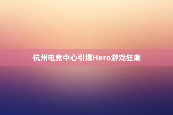 杭州电竞中心引爆Hero游戏狂潮