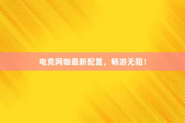 电竞网咖最新配置，畅游无阻！