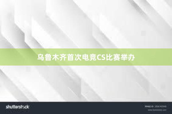 乌鲁木齐首次电竞CS比赛举办