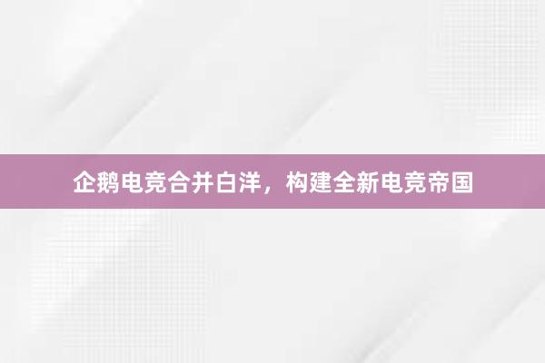 企鹅电竞合并白洋，构建全新电竞帝国