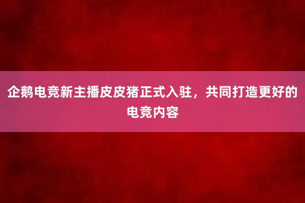 企鹅电竞新主播皮皮猪正式入驻，共同打造更好的电竞内容