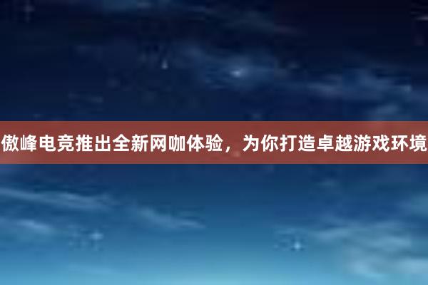 傲峰电竞推出全新网咖体验，为你打造卓越游戏环境