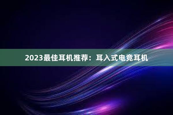 2023最佳耳机推荐：耳入式电竞耳机