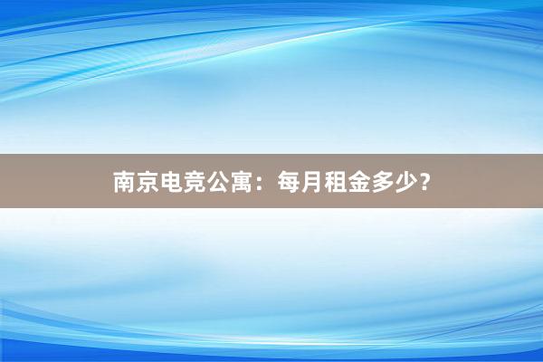 南京电竞公寓：每月租金多少？