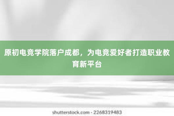 原初电竞学院落户成都，为电竞爱好者打造职业教育新平台