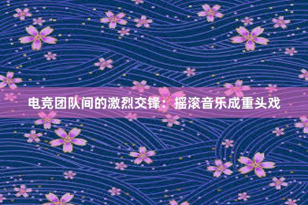 电竞团队间的激烈交锋：摇滚音乐成重头戏