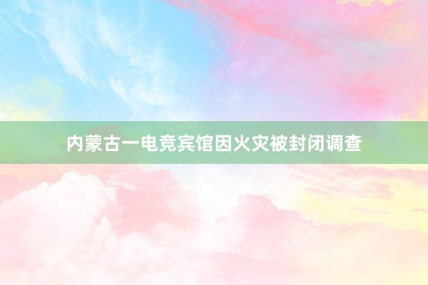 内蒙古一电竞宾馆因火灾被封闭调查