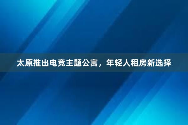 太原推出电竞主题公寓，年轻人租房新选择