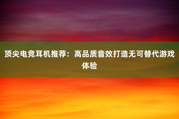 顶尖电竞耳机推荐：高品质音效打造无可替代游戏体验