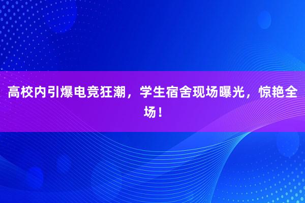 高校内引爆电竞狂潮，学生宿舍现场曝光，惊艳全场！