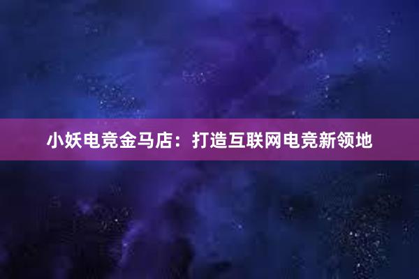 小妖电竞金马店：打造互联网电竞新领地