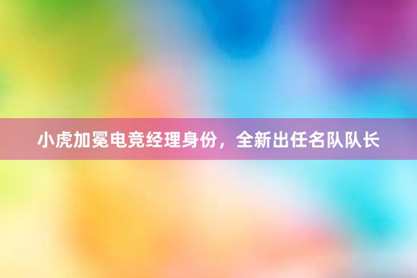 小虎加冕电竞经理身份，全新出任名队队长