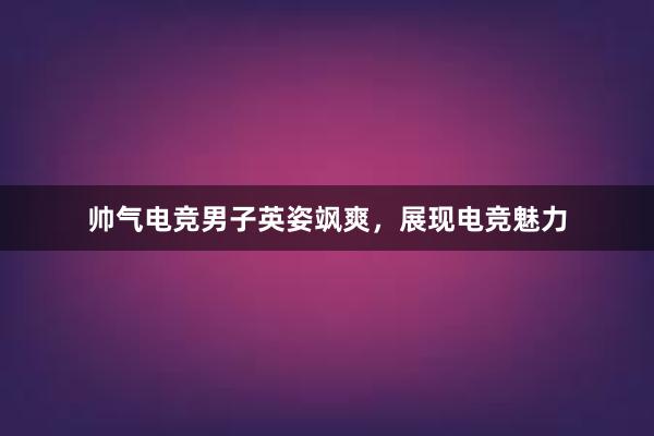 帅气电竞男子英姿飒爽，展现电竞魅力