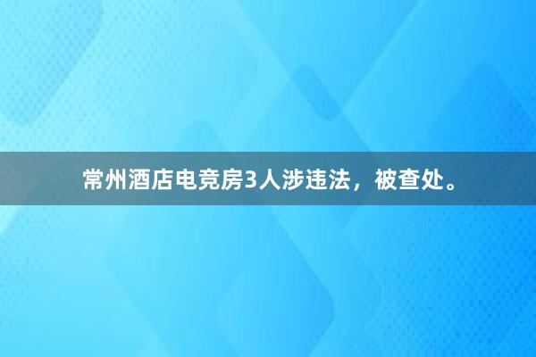 常州酒店电竞房3人涉违法，被查处。