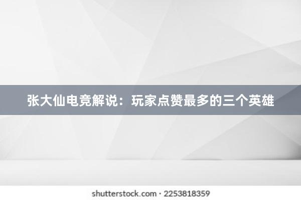 张大仙电竞解说：玩家点赞最多的三个英雄