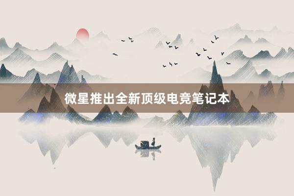 微星推出全新顶级电竞笔记本