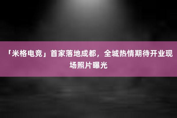 「米格电竞」首家落地成都，全城热情期待开业现场照片曝光