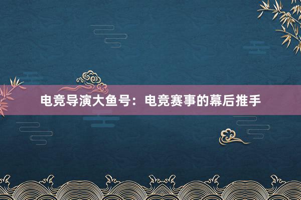 电竞导演大鱼号：电竞赛事的幕后推手