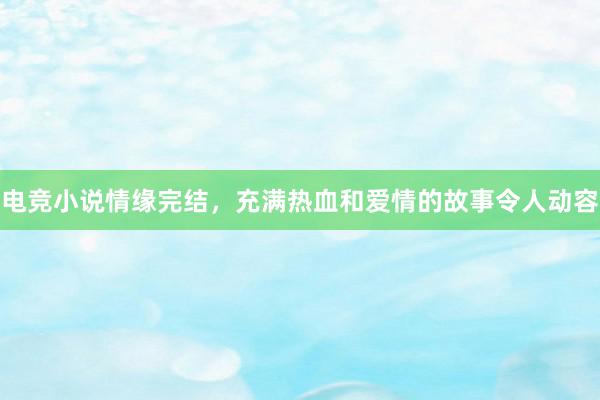 电竞小说情缘完结，充满热血和爱情的故事令人动容