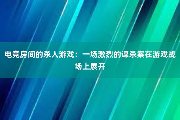 电竞房间的杀人游戏：一场激烈的谋杀案在游戏战场上展开